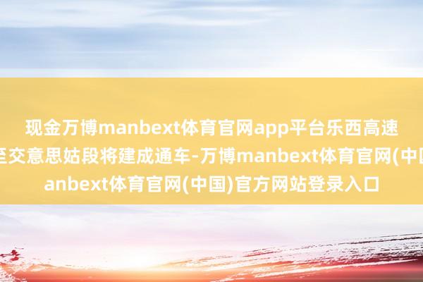 现金万博manbext体育官网app平台乐西高速（乐山-西昌）马边至交意思姑段将建成通车-万博manbext体育官网(中国)官方网站登录入口