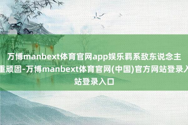 万博manbext体育官网app娱乐羁系敌东说念主重重顽固-万博manbext体育官网(中国)官方网站登录入口