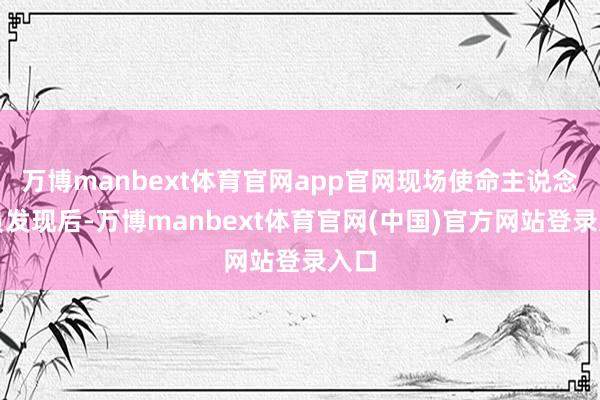 万博manbext体育官网app官网现场使命主说念主员发现后-万博manbext体育官网(中国)官方网站登录入口