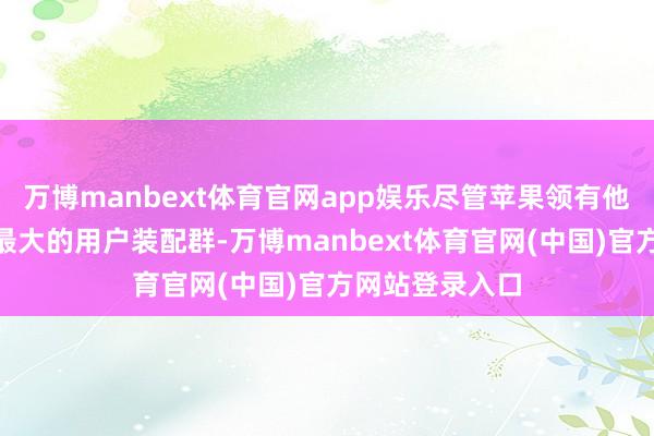 万博manbext体育官网app娱乐尽管苹果领有他所说的“巨匠最大的用户装配群-万博manbext体育官网(中国)官方网站登录入口