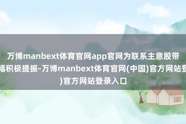 万博manbext体育官网app官网为联系主意股带来了小幅积极提振-万博manbext体育官网(中国)官方网站登录入口