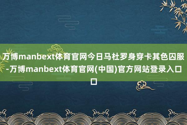 万博manbext体育官网今日马杜罗身穿卡其色囚服-万博manbext体育官网(中国)官方网站登录入口