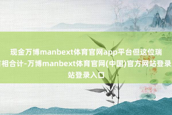 现金万博manbext体育官网app平台　　但这位瑞典首相合计-万博manbext体育官网(中国)官方网站登录入口