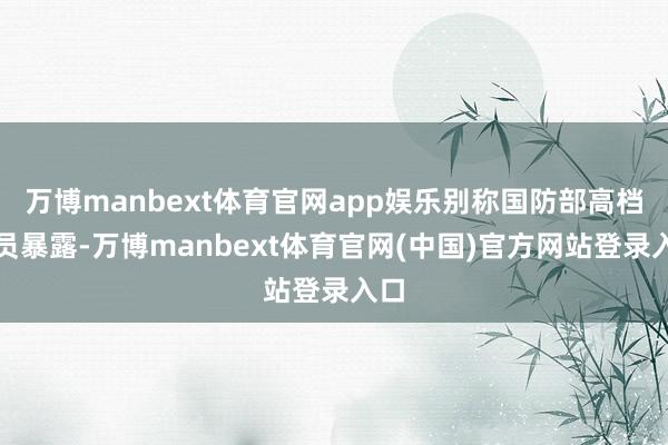 万博manbext体育官网app娱乐别称国防部高档官员暴露-万博manbext体育官网(中国)官方网站登录入口